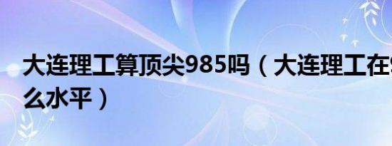 大连理工算顶尖985吗（大连理工在985中什么水平）