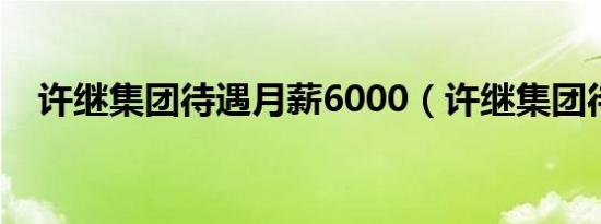许继集团待遇月薪6000（许继集团待遇）