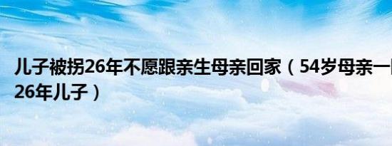 儿子被拐26年不愿跟亲生母亲回家（54岁母亲一眼认出被拐26年儿子）