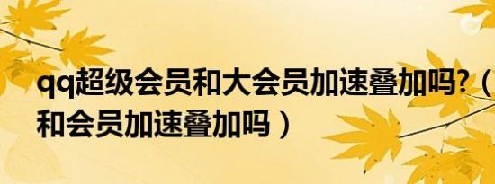 qq超级会员和大会员加速叠加吗?（超级qq和会员加速叠加吗）