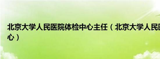 北京大学人民医院体检中心主任（北京大学人民医院体检中心）