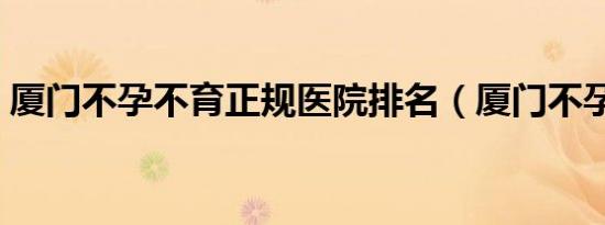 厦门不孕不育正规医院排名（厦门不孕不育）
