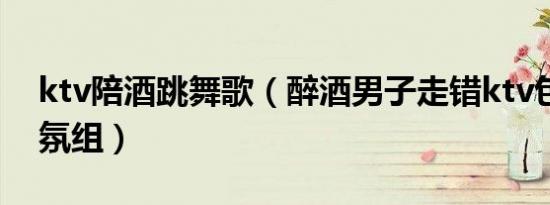 ktv陪酒跳舞歌（醉酒男子走错ktv包房成气氛组）