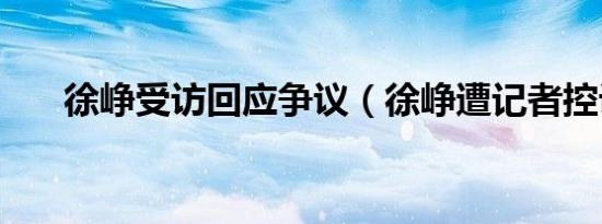 徐峥受访回应争议（徐峥遭记者控诉）