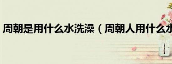 周朝是用什么水洗澡（周朝人用什么水洗澡）