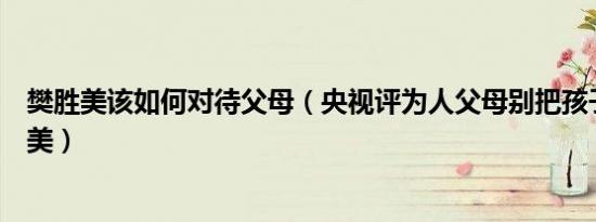 樊胜美该如何对待父母（央视评为人父母别把孩子逼成樊胜美）