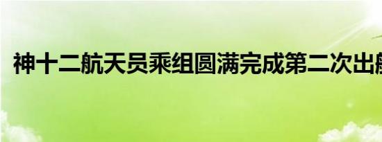 神十二航天员乘组圆满完成第二次出舱任务