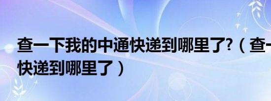 查一下我的中通快递到哪里了?（查一下中通快递到哪里了）
