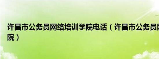 许昌市公务员网络培训学院电话（许昌市公务员网络培训学院）