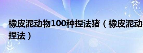 橡皮泥动物100种捏法猪（橡皮泥动物100种捏法）