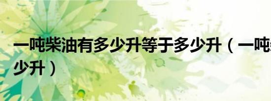 一吨柴油有多少升等于多少升（一吨柴油有多少升）