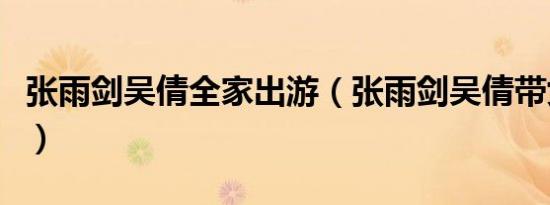 张雨剑吴倩全家出游（张雨剑吴倩带女儿出游）