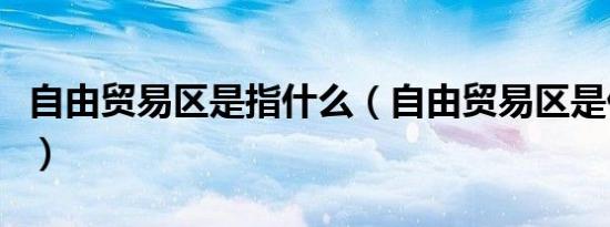 自由贸易区是指什么（自由贸易区是什么意思）