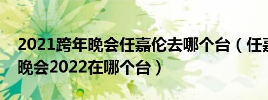 2021跨年晚会任嘉伦去哪个台（任嘉伦跨年晚会2022在哪个台）