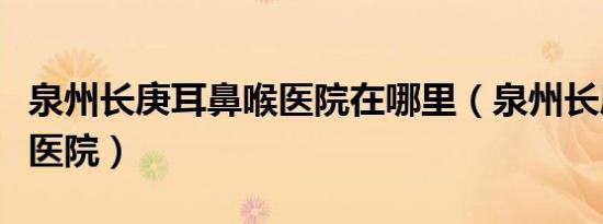 泉州长庚耳鼻喉医院在哪里（泉州长庚耳鼻喉医院）