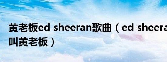 黄老板ed sheeran歌曲（ed sheeran为什么叫黄老板）