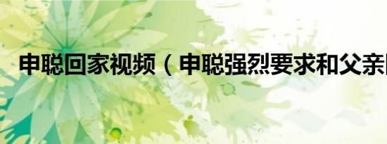 申聪回家视频（申聪强烈要求和父亲回家）