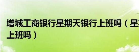 增城工商银行星期天银行上班吗（星期天银行上班吗）