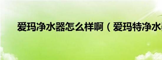 爱玛净水器怎么样啊（爱玛特净水器）