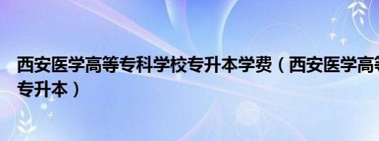 西安医学高等专科学校专升本学费（西安医学高等专科学校专升本）