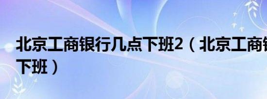 北京工商银行几点下班2（北京工商银行几点下班）