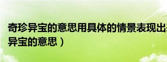 奇珍异宝的意思用具体的情景表现出来（奇珍异宝的意思）