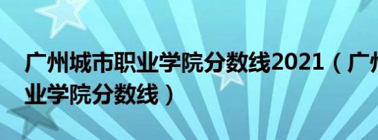 广州城市职业学院分数线2021（广州城市职业学院分数线）