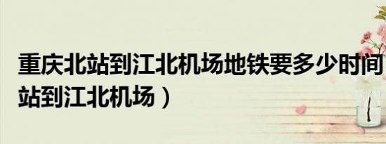 重庆北站到江北机场地铁要多少时间（重庆北站到江北机场）