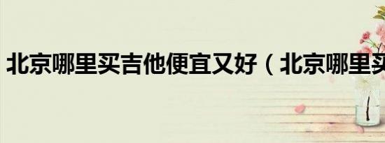 北京哪里买吉他便宜又好（北京哪里买吉他）
