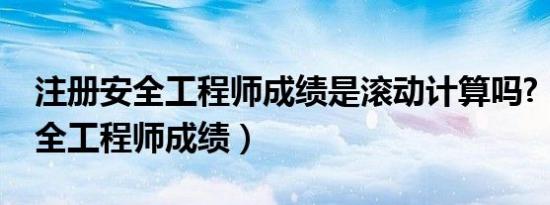 注册安全工程师成绩是滚动计算吗?（注册安全工程师成绩）