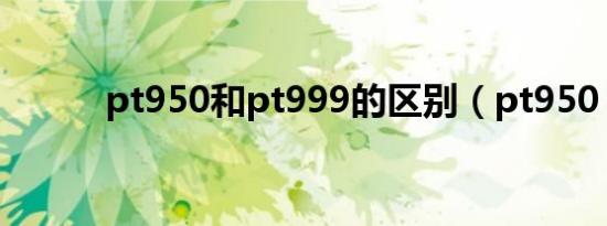 pt950和pt999的区别（pt950）