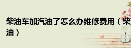 柴油车加汽油了怎么办维修费用（柴油车加汽油）