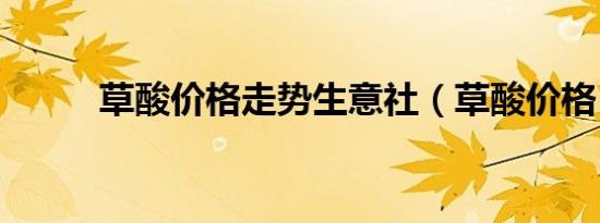 草酸价格走势生意社（草酸价格）