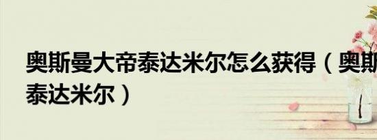 奥斯曼大帝泰达米尔怎么获得（奥斯曼大帝 泰达米尔）