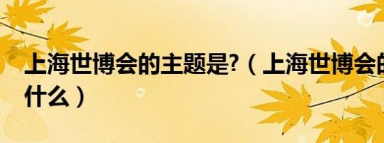 上海世博会的主题是?（上海世博会的主题是什么）