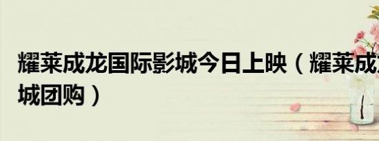 耀莱成龙国际影城今日上映（耀莱成龙国际影城团购）