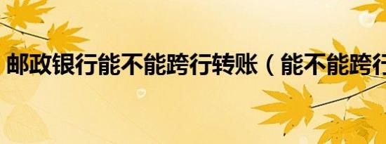 邮政银行能不能跨行转账（能不能跨行转账）