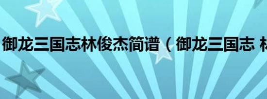 御龙三国志林俊杰简谱（御龙三国志 林俊杰）