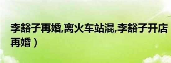 李豁子再婚,离火车站混,李豁子开店（李豁子再婚）