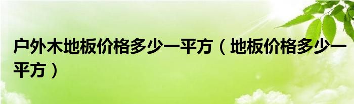 户外防腐木地板多少钱一平方|户外木地板价格多少一平方（地板价格多少一平方）