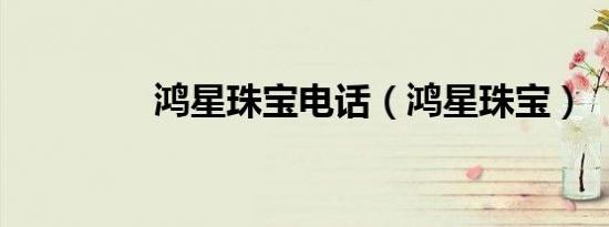 鸿星珠宝电话（鸿星珠宝）