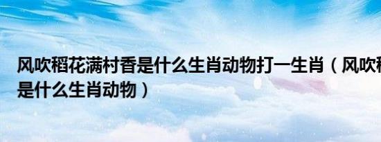 风吹稻花满村香是什么生肖动物打一生肖（风吹稻花满村香是什么生肖动物）