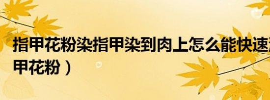 指甲花粉染指甲染到肉上怎么能快速洗掉（指甲花粉）