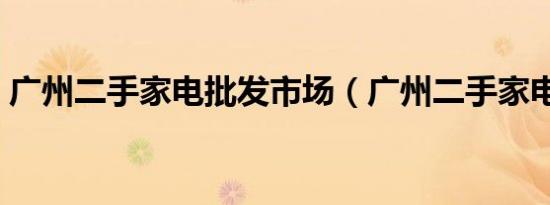 广州二手家电批发市场（广州二手家电市场）
