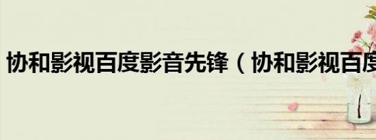 协和影视百度影音先锋（协和影视百度影音）
