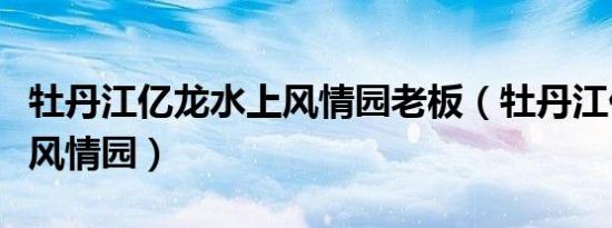 牡丹江亿龙水上风情园老板（牡丹江亿龙水上风情园）