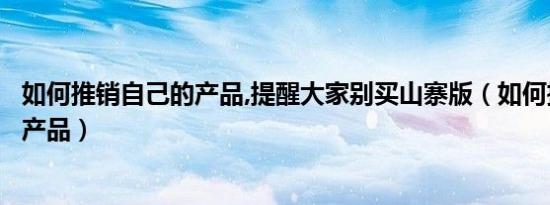 如何推销自己的产品,提醒大家别买山寨版（如何推销自己的产品）