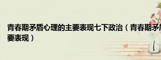 青春期矛盾心理的主要表现七下政治（青春期矛盾心理的主要表现）