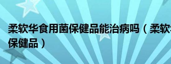 柔软华食用菌保健品能治病吗（柔软华食用菌保健品）