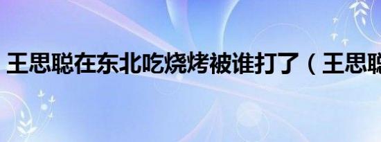 王思聪在东北吃烧烤被谁打了（王思聪被打）